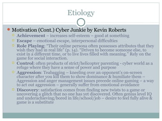 Etiology 
Motivation (Cont.) Cyber Junkie by Kevin Roberts 
 Achievement – increases self-esteem – good at something 
 Escape – emotional escape, interpersonal difficulties 
 Role Playing: “Their online persona often possesses attributes that they 
wish they had in real life” (p. 14). “Driven to become someone else, to 
exist in a different time, or to live lives filled with meaning.” Rely on the 
game for social interaction. 
 Control: often products of strict/helicopter parenting - cyber world as a 
refuge where they have a sense of power and purpose 
 Aggression: Teabagging – kneeling over an opponent’s on-screen 
character after you kill them to show dominance & humiliate them – 
Aggression and anger management issues precede online gaming – a way 
to act out aggression – generally suffer from emotional avoidance 
 Discovery: satisfaction comes from finding new twists to a game or 
uncovering a glitch that no one has yet discovered. Often genius level IQ 
and underachieving/bored in life/school/job – desire to feel fully alive & 
game is a substitute 
 