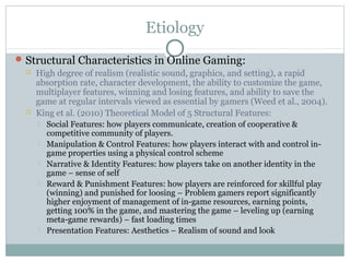 Etiology 
Structural Characteristics in Online Gaming: 
 High degree of realism (realistic sound, graphics, and setting), a rapid 
absorption rate, character development, the ability to customize the game, 
multiplayer features, winning and losing features, and ability to save the 
game at regular intervals viewed as essential by gamers (Weed et al., 2004). 
 King et al. (2010) Theoretical Model of 5 Structural Features: 
 Social Features: how players communicate, creation of cooperative & 
competitive community of players. 
 Manipulation & Control Features: how players interact with and control in-game 
properties using a physical control scheme 
 Narrative & Identity Features: how players take on another identity in the 
game – sense of self 
 Reward & Punishment Features: how players are reinforced for skillful play 
(winning) and punished for loosing – Problem gamers report significantly 
higher enjoyment of management of in-game resources, earning points, 
getting 100% in the game, and mastering the game – leveling up (earning 
meta-game rewards) – fast loading times 
 Presentation Features: Aesthetics – Realism of sound and look 
 