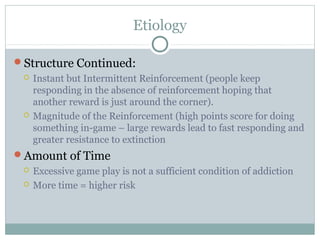 Etiology 
Structure Continued: 
 Instant but Intermittent Reinforcement (people keep 
responding in the absence of reinforcement hoping that 
another reward is just around the corner). 
 Magnitude of the Reinforcement (high points score for doing 
something in-game – large rewards lead to fast responding and 
greater resistance to extinction 
Amount of Time 
 Excessive game play is not a sufficient condition of addiction 
 More time = higher risk 
 