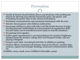 Prevention 
 Family & friends should initiate direct conversations with problematic 
players by showing true interest toward the game, the gamer, and 
everything the gamer likes in the virtual environment. 
 Facilitates communication and emotional attachment with the user. 
 Parents choose games with children/adolescents 
 Encourage children to play with other real life friends because it helps 
develop personal relationships & communication & cooperation skills 
learned online can be transferred more easily to real-life situations. 
 Set gaming time together. 
 Follow game manufacturer’s recommendations for monitor brightness, 
distance from the monitor, taking short and frequent breaks, and not 
playing if fatigued. 
 Gamers need other recreational activities in addition to gaming. 
 Positive effects: increased self-esteem; improved reflexes, reaction time, 
memory, logical and strategic thinking, social and communication skills; 
etc. 
(Griffiths, 2003, 2008, 2010; Griffiths & Meredith, 2009) 
 