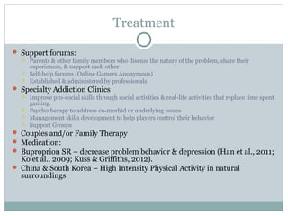 Treatment 
 Support forums: 
 Parents & other family members who discuss the nature of the problem, share their 
experiences, & support each other 
 Self-help forums (Online Gamers Anonymous) 
 Established & administered by professionals 
 Specialty Addiction Clinics 
 Improve pro-social skills through social activities & real-life activities that replace time spent 
gaming. 
 Psychotherapy to address co-morbid or underlying issues 
 Management skills development to help players control their behavior 
 Support Groups 
 Couples and/or Family Therapy 
 Medication: 
 Buproprion SR – decrease problem behavior & depression (Han et al., 2011; 
Ko et al., 2009; Kuss & Griffiths, 2012). 
 China & South Korea – High Intensity Physical Activity in natural 
surroundings 
 