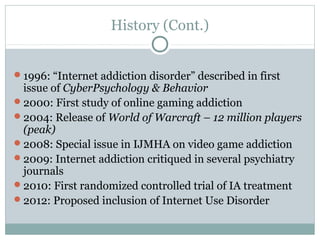 History (Cont.) 
1996: “Internet addiction disorder” described in first 
issue of CyberPsychology & Behavior 
2000: First study of online gaming addiction 
2004: Release of World of Warcraft – 12 million players 
(peak) 
2008: Special issue in IJMHA on video game addiction 
2009: Internet addiction critiqued in several psychiatry 
journals 
2010: First randomized controlled trial of IA treatment 
2012: Proposed inclusion of Internet Use Disorder 
 