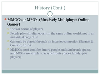 History (Cont.) 
MMOGs or MMOs (Massively Multiplayer Online 
Games) 
 100s or 1000s of players 
 People play simultaneously in the same online world, not in an 
individual copy of it 
 Can only be played through an internet connection (Barnett & 
Coulson, 2010). 
 MMOGs most complex (more people and synchronic spaces 
and MOGs are simpler (no synchronic spaces & only 4-16 
players) 
 