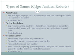 Types of Games (Cyber Junkies, Roberts) 
 Puzzle Games: 
 deal with logic, language, trivia, mindless repetition, and visual-spatial skills 
– no themes or characters 
 Addiction Risk: 2 
 Physical Simulations: 
 help remedy physical inactivity – Dance Dance Revolution or Guitar Hero – 
recommend all homes with video game system have at least one physical 
game 
 Addiction Risk: 2 
 Old School Games 
 Nintendo64, Playstation1, Sega’s Dreamcast 
 Cartoonlike characters in mazes, races, and battles 
 Families & friends can play together 
 Some fantasy role-playing games (Legends of Zelda) and first person shooter 
games (GoldenEye 007) low potential for addiction 
 Addiction Risk: 3 
 