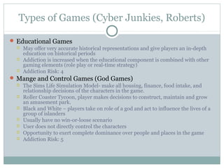 Types of Games (Cyber Junkies, Roberts) 
Educational Games 
 May offer very accurate historical representations and give players an in-depth 
education on historical periods 
 Addiction is increased when the educational component is combined with other 
gaming elements (role play or real-time strategy) 
 Addiction Risk: 4 
Mange and Control Games (God Games) 
 The Sims Life Simulation Model- make all housing, finance, food intake, and 
relationship decisions of the characters in the game. 
 Roller Coaster Tycoon, player makes decisions to construct, maintain and grow 
an amusement park. 
 Black and White – players take on role of a god and act to influence the lives of a 
group of islanders 
 Usually have no win-or-loose scenario 
 User does not directly control the characters 
 Opportunity to exert complete dominance over people and places in the game 
 Addiction Risk: 5 
 