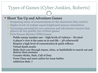 Types of Games (Cyber Junkies, Roberts) 
Shoot ‘Em Up and Adventure Games 
 Deepening sense of connectedness to the characters they control. 
 Higher levels of realism equal heightened sensory stimulation 
 Unceasing potential for new missions and adventures ensures that 
players do not quickly tire of these games 
 First-Person Shooter (FPS) Games 
 Public enemy number one – high levels of violence – M-rated 
 A player’s view is the same as in real-life – 3D cyberworld 
 Require a high level of concentration & quick reflexes 
 Virtual death awaits 
 Make their way through mazes, cities, or battlefields to search out and 
destroy their enemies 
 Counter-Strike, Halo, Call of Duty 
 Form Clans and meet online for team battles 
 Addiction Risk: 7 
 