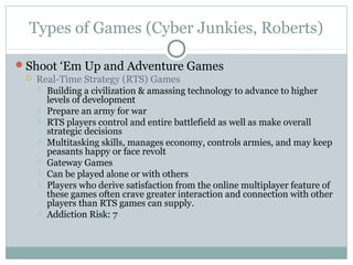 Types of Games (Cyber Junkies, Roberts) 
Shoot ‘Em Up and Adventure Games 
 Real-Time Strategy (RTS) Games 
 Building a civilization & amassing technology to advance to higher 
levels of development 
 Prepare an army for war 
 RTS players control and entire battlefield as well as make overall 
strategic decisions 
 Multitasking skills, manages economy, controls armies, and may keep 
peasants happy or face revolt 
 Gateway Games 
 Can be played alone or with others 
 Players who derive satisfaction from the online multiplayer feature of 
these games often crave greater interaction and connection with other 
players than RTS games can supply. 
 Addiction Risk: 7 
 