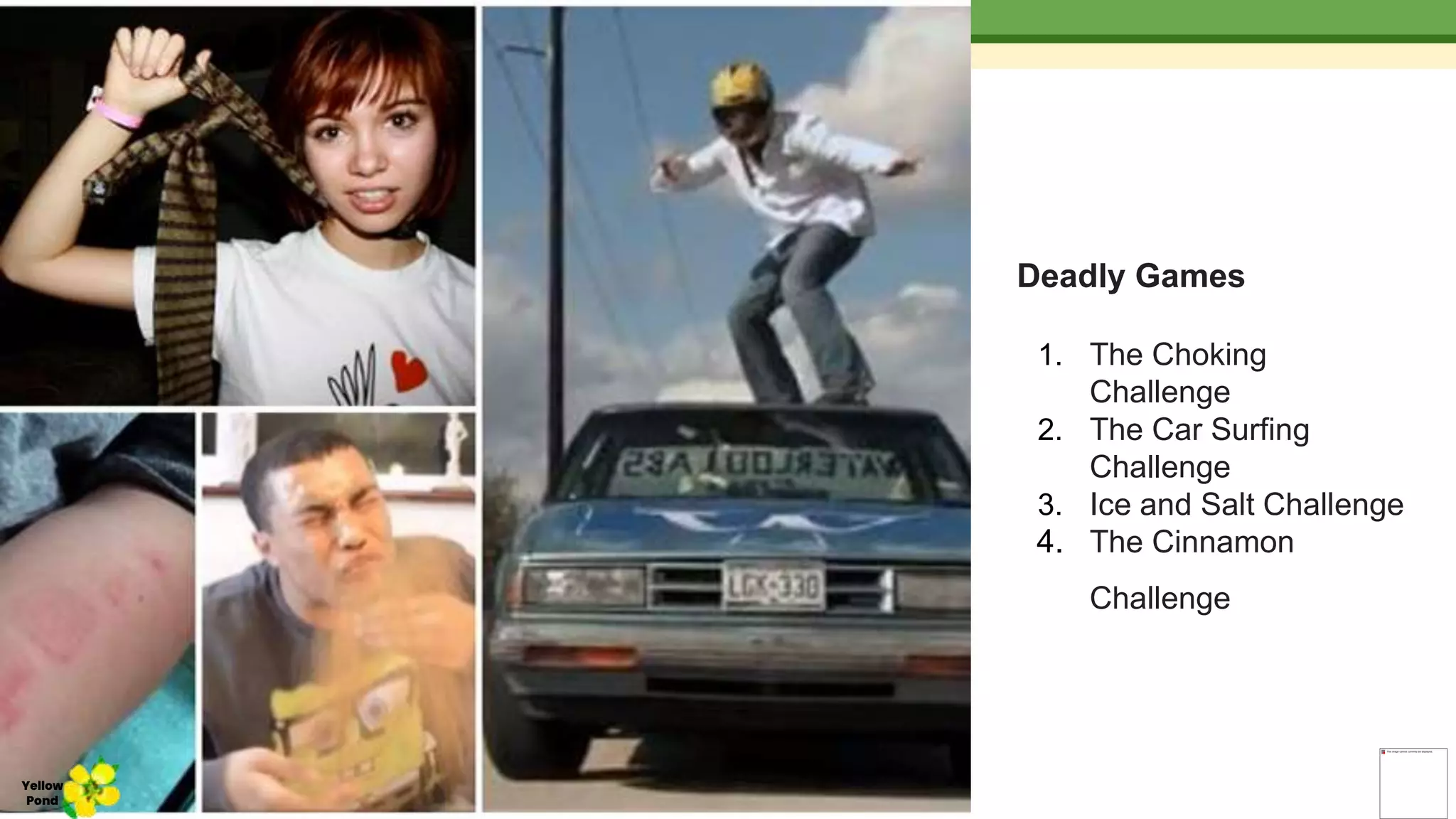 Deadly Games
1. The Choking
Challenge
2. The Car Surfing
Challenge
3. Ice and Salt Challenge
4. The Cinnamon
Challenge
Yellow
Pond
 