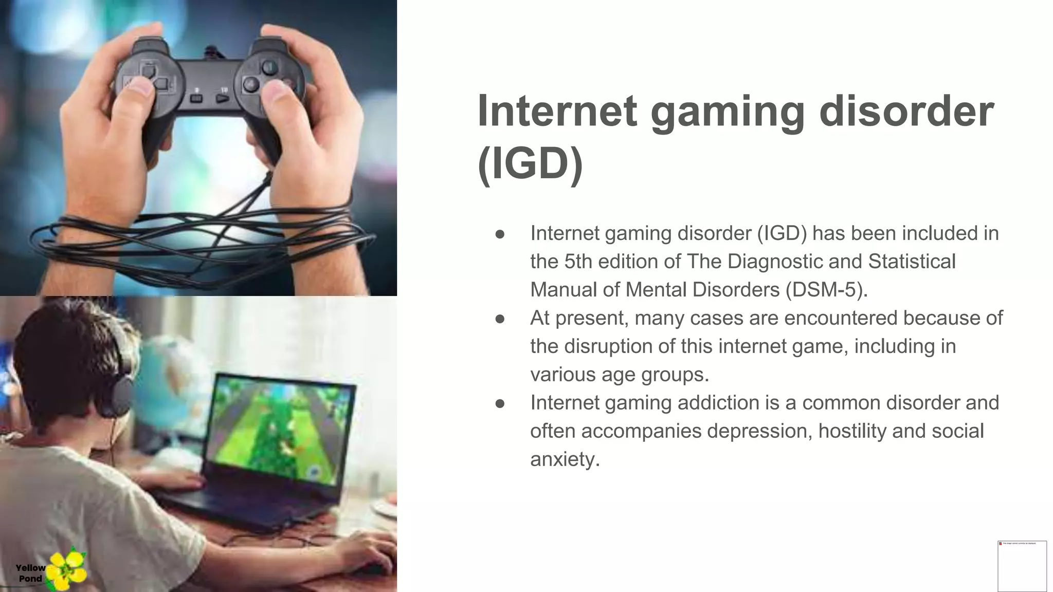 Internet gaming disorder
(IGD)
● Internet gaming disorder (IGD) has been included in
the 5th edition of The Diagnostic and Statistical
Manual of Mental Disorders (DSM-5).
● At present, many cases are encountered because of
the disruption of this internet game, including in
various age groups.
● Internet gaming addiction is a common disorder and
often accompanies depression, hostility and social
anxiety.
Yellow
Pond
 