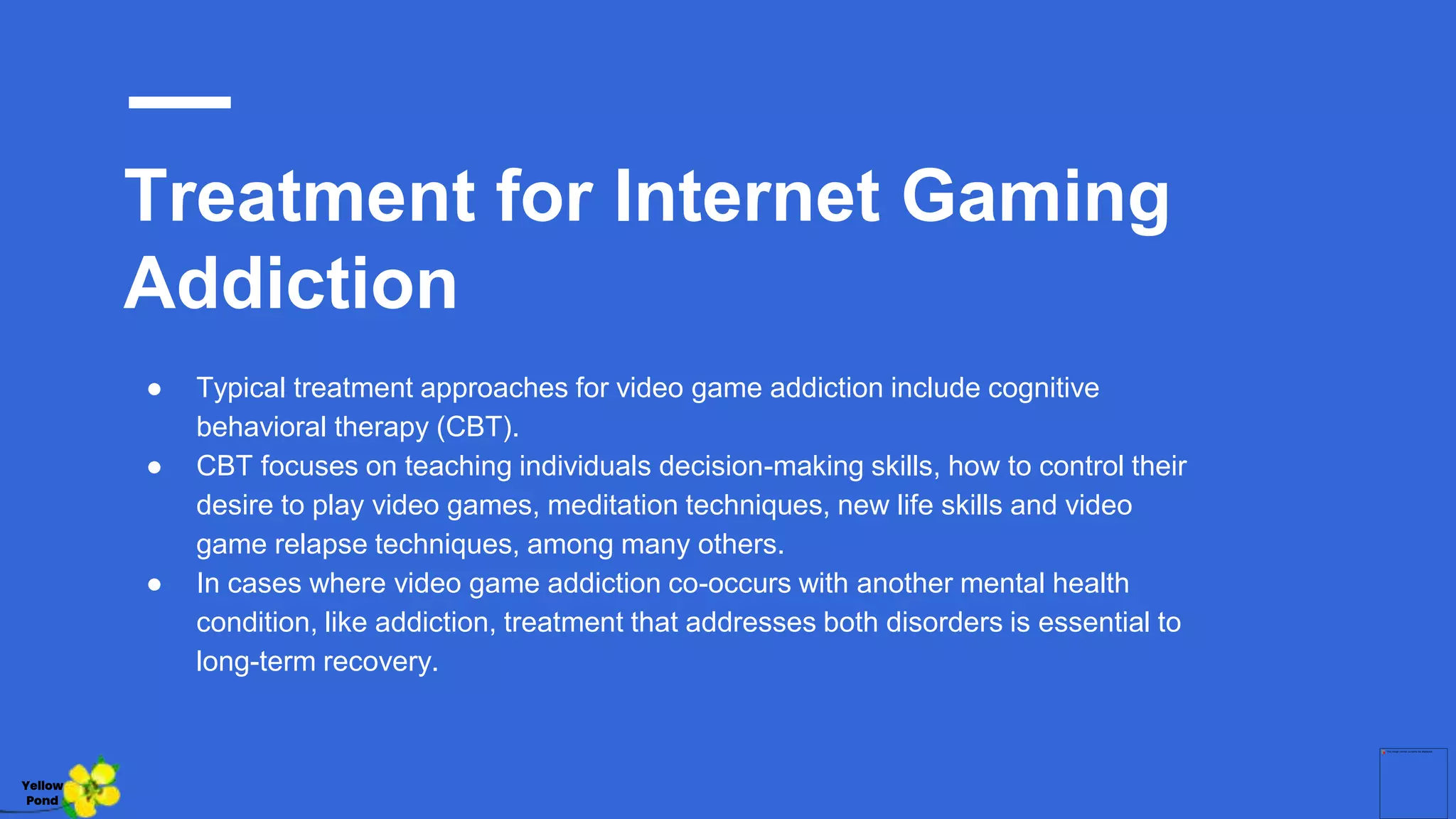 Treatment for Internet Gaming
Addiction
● Typical treatment approaches for video game addiction include cognitive
behavioral therapy (CBT).
● CBT focuses on teaching individuals decision-making skills, how to control their
desire to play video games, meditation techniques, new life skills and video
game relapse techniques, among many others.
● In cases where video game addiction co-occurs with another mental health
condition, like addiction, treatment that addresses both disorders is essential to
long-term recovery.
Yellow
Pond
 