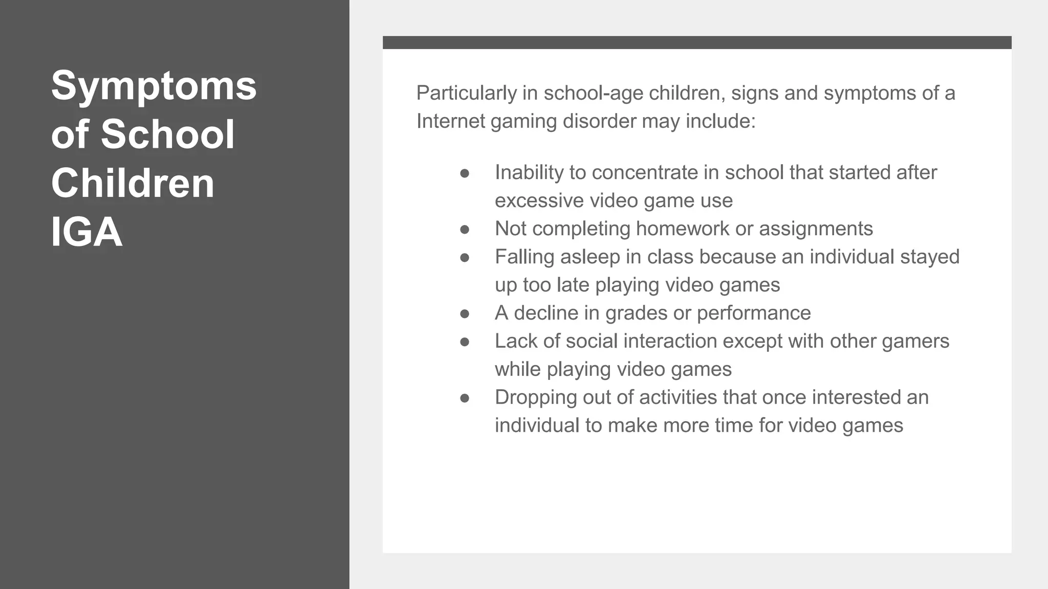 Symptoms
of School
Children
IGA
Particularly in school-age children, signs and symptoms of a
Internet gaming disorder may include:
● Inability to concentrate in school that started after
excessive video game use
● Not completing homework or assignments
● Falling asleep in class because an individual stayed
up too late playing video games
● A decline in grades or performance
● Lack of social interaction except with other gamers
while playing video games
● Dropping out of activities that once interested an
individual to make more time for video games
 