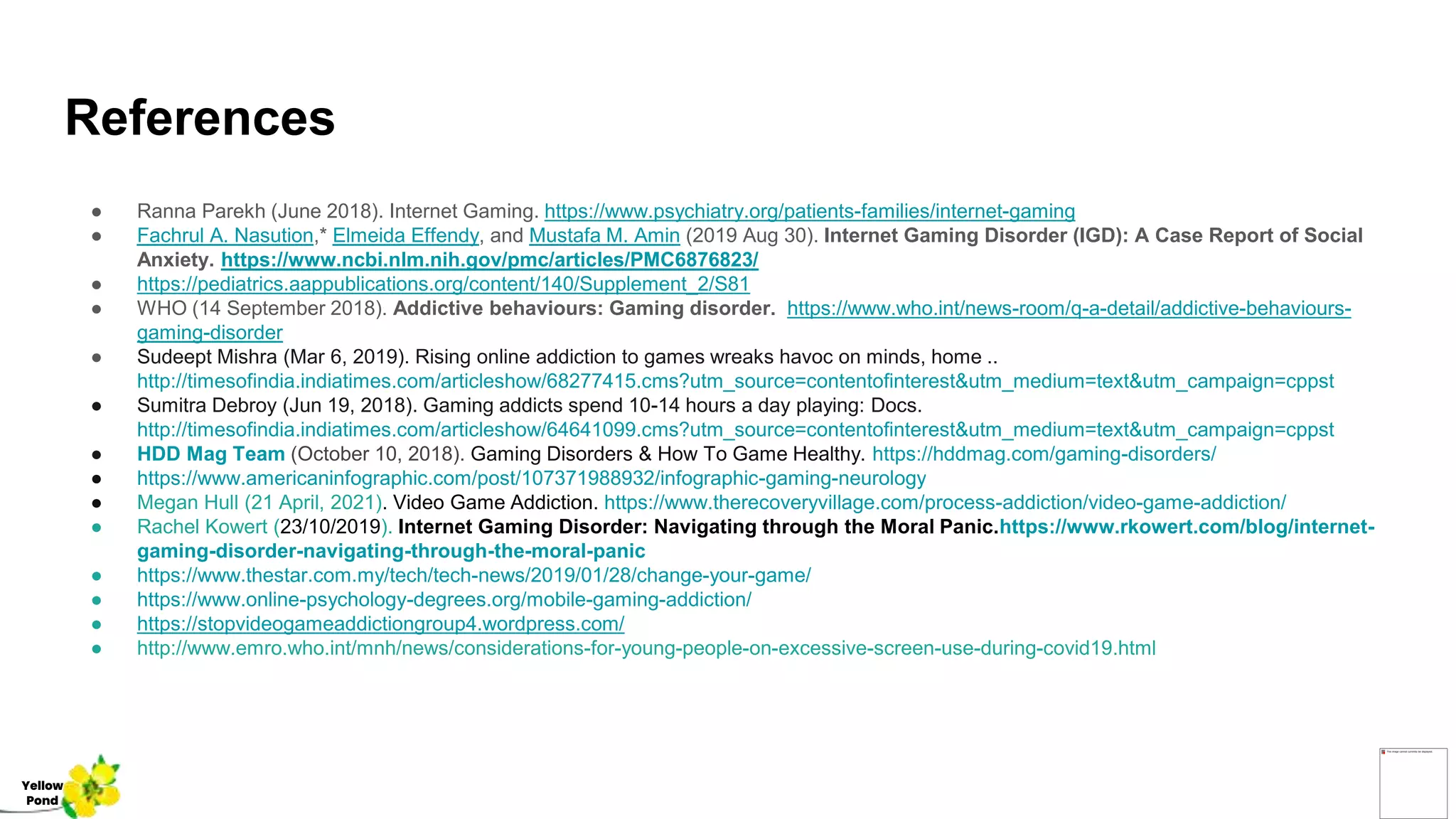 References
● Ranna Parekh (June 2018). Internet Gaming. https://www.psychiatry.org/patients-families/internet-gaming
● Fachrul A. Nasution,* Elmeida Effendy, and Mustafa M. Amin (2019 Aug 30). Internet Gaming Disorder (IGD): A Case Report of Social
Anxiety. https://www.ncbi.nlm.nih.gov/pmc/articles/PMC6876823/
● https://pediatrics.aappublications.org/content/140/Supplement_2/S81
● WHO (14 September 2018). Addictive behaviours: Gaming disorder. https://www.who.int/news-room/q-a-detail/addictive-behaviours-
gaming-disorder
● Sudeept Mishra (Mar 6, 2019). Rising online addiction to games wreaks havoc on minds, home ..
http://timesofindia.indiatimes.com/articleshow/68277415.cms?utm_source=contentofinterest&utm_medium=text&utm_campaign=cppst
● Sumitra Debroy (Jun 19, 2018). Gaming addicts spend 10-14 hours a day playing: Docs.
http://timesofindia.indiatimes.com/articleshow/64641099.cms?utm_source=contentofinterest&utm_medium=text&utm_campaign=cppst
● HDD Mag Team (October 10, 2018). Gaming Disorders & How To Game Healthy. https://hddmag.com/gaming-disorders/
● https://www.americaninfographic.com/post/107371988932/infographic-gaming-neurology
● Megan Hull (21 April, 2021). Video Game Addiction. https://www.therecoveryvillage.com/process-addiction/video-game-addiction/
● Rachel Kowert (23/10/2019). Internet Gaming Disorder: Navigating through the Moral Panic.https://www.rkowert.com/blog/internet-
gaming-disorder-navigating-through-the-moral-panic
● https://www.thestar.com.my/tech/tech-news/2019/01/28/change-your-game/
● https://www.online-psychology-degrees.org/mobile-gaming-addiction/
● https://stopvideogameaddictiongroup4.wordpress.com/
● http://www.emro.who.int/mnh/news/considerations-for-young-people-on-excessive-screen-use-during-covid19.html
Yellow
Pond
 