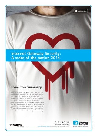 Internet Gateway Security: 
A state of the nation 2014 
Executive Summary 
With cyber attack methods growing increasingly 
sophisticated many traditional internet gateway 
solutions are no longer  t for purpose. This 
whitepaper reveals just how many organisations 
are leaving themselves vulnerable to cyber 
criminality by keeping hold of their legacy  rewall. 
We also examine how modern gateway security is 
providing an appropriate defence to these more 
complex threats and discuss what organisations 
should consider when refreshing this technology. 
[4283/FIREWALLWP/20140814/LH] 
0121 248 7931 
www.icomm.co.uk 
Icomm Technologies Limited 45-55 Camden Street, Birmingham, B1 3BP. 
White Paper 
 