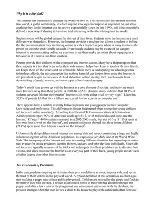 Why is it a big deal?

The Internet has dramatically changed the world we live in. The Internet has also created an entire
new world, a global community, in which anyone who logs on can pose as anyone or do just about
anything they desire. Internet use has grown exponentially since the late 1990s, and it has essentially
defined a new way of sharing information and interacting with others throughout the world.

Students today will be global citizens for the rest of their lives. Students view the Internet in a much
different way than adults. However, the Internet provides a medium that allows a student to believe
that the communication they are having online is with a respective peer when in many instances the
person on the other end is really an adult. Even though students may be aware of the dangers
inherent in communicating online, we continue to see them make decisions about engaging in a
behavior as if it were a one-time situation.

Parents provide their children with a computer and Internet access. Many have the perception that
the computer is a tool that helps make their kids smarter, helps them keep in touch with their friends,
and keeps them off the streets and out of trouble. While there is no disputing the advantages this
technology affords, the misconception that nothing harmful can happen from using the Internet is
still prevalent despite recent cases of child abduction, online identity theft, and lawsuits from
downloading of music, movies, and other types of intellectual property.

Today’s youth have grown up with the Internet as a core element of society, and many are much
more Internet savvy than their parents. A 2003-04 i-SAFE America study indicates that 30.1% of
students surveyed felt that their parents’ Internet skills were either weak or very weak.1 Likewise,
53.9% of parents felt that their children were proficient or experts in computer use.2

There appears to be a notable disparity between parents and young people in their computer
knowledge and proficiency. This difference is further heightened when noting that young children
and teens are online constantly. According to a National Telecommunications & Information
Administration report, 90% of American youth ages 5-17, or 48 million kids and teens, use the
Internet.3 Of nearly 4400 students surveyed in a 2002-2003 study, four out of five (81.1%) spent at
least one hour a week on the Internet4, and parental estimates showed that three in ten children
(29.8%) spent more than 6 hours a week on the Internet5.

Unfortunately this proliferation of Internet use among kids and teens, constituting a large and highly
influential segment of the American population, has exposed a very dark side of the World Wide
Web. The anonymity of the Internet and ease in creating different identities has opened up an entire
new avenue for online predators, identity thieves, hackers, and other devious individuals. Since kids
and teens are typically unaware of the tricks and techniques that these predators use to deceive their
victims, and since most use the Internet as an everyday part of their lives, young people are at risk to
a higher degree than other Internet users.


The Evolution of Predators

In the past, predators aspiring to victimize their prey would have to meet, interact with, and secure
the trust of their victims in the physical world. A typical depiction of this scenario is an older-aged
man walking a puppy near a busy public playground. Children are enticed by the puppy and flock to
the man to play with the dog. The man establishes a sense of trust with the children through the
puppy, and after a few visits to the playground and subsequent interaction with the children, the
predator emerges when the man invites a child to his house to play with additional (often fictitious)
 