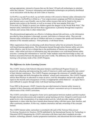 and age-appropriate, interactive lessons that use the latest 3-D and web technologies to entertain
while they educate.” Netsmartz information and multimedia technologies are primarily distributed
via an association with the Boys & Girls Clubs of America.

GetNetWise.org and Protectkids.org are both websites with extensive Internet safety information for
kids and teens. GetNetWise is billed as a ”User empowerment campaign and Web site designed to
give Internet users a user-friendly, easy-to-find, online resource that can be found on the most
popular entry points to the Internet, as well as on many of the most popular Web sites.”11
Protectkids.org “Help[s] to protect our children against the dangers on the World Wide Web.” The
Internet safety information derived from these organizations is primarily through their respective
websites and various links to other related sites.12

The aforementioned approaches are effective in helping educate kids and teens, as the information
provided by those programs is thorough, accurate, and relative to Internet safety. They provide
Internet safety information and tips to children and teens in a manner that speaks and maintains the
attention of the intended audience—from primarily a web-based forum.

Other organizations focus on educating youth about Internet safety but are primarily focused on
web-based learning applications. The information learned through online Internet safety activities,
while effective, may be lost or diluted due to the proliferation of Internet use among kids and
teens—other online activities or information may take precedence over web-based Internet safety
activities. Learning this information in “real life” helps students retain this knowledge as they can
build an association between the physical and cyber worlds. The difference lies in the fact that active
learning is the primary mode of the i-SAFE Program.


The Difference in Active Learning Lessons

The i-SAFE America Safe Schools Education Initiative and Outreach Program focuses on
proactively educating and empowering the youth of America to safely and responsibly take control
of their Internet experiences. The i-SAFE Program encourages the extension of valuable Internet
safety knowledge and skills throughout the students’ schools and communities. The i-SAFE Program
utilizes Best Practices in education to create an active, real-life atmosphere and provide a physical
aspect to the hazards and consequences of risky or inappropriate online behavior—an aspect that is
more difficult to acquire through solely web-based learning modalities.

From 2002 to the present, i-SAFE America has provided interactive Internet safety lessons to
students in their classrooms and administered pre- and post- assessment surveys to measure the
effectiveness of the i-SAFE curriculum.

The i-SAFE curriculum is designed to foster active participation between students and their teachers
through classroom discussions and cooperative group learning activities. Integral to each lesson at all
grade levels is the incorporation of an empowerment activity, which provides students with the
opportunity to share what they have learned about Internet safety with their peers, their families, and
other community members. In this way, students internalize and take ownership of the concepts
learned.

The i-SAFE Internet safety curriculum is correlated with each of the National Educational
Technology Standards for Students (NETS) published by the International Society for Technology in
Education (ISTE) Integrating the i-SAFE curriculum with these (and other) standards provides
teachers, technology planners, teacher preparation institutions, and educational decision-makers with
 