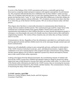 Conclusion

In review of the findings of the i-SAFE assessments and surveys, a noticeable gap has been
discovered in comparing student and parent responses with regards to perceptions of youth Internet
use. 92% of parents indicated that they have established rules for their children’s online activities
while 33% of students report that they have no such rules regarding Internet use. Also, while 88% of
parents feel that they know “some” or “a lot” about where their children go or what their children do
the Internet, student responses indicate differently. 33% of students surveyed do not share what they
do or where they go on the Internet with their parents. 40% do not discuss Internet safety with their
parents.

These figures show that there is a noteworthy disconnect in communication about Internet use
among American students and their parents. This communication gap could be a major factor in the
continued cases of Internet-related crimes against children. Parents need to open the lines of
communication and emphasize to their children that there are many hazards and dangerous people in
cyberspace; even those people who seem to be friendly may have ulterior motives that could lead to
compromising situations. The victims of those situations may not realize they are being victimized
until it is too late.

Communication is the key. Regardless of how the information is provided (via a web-based or active
learning approach) parents and their children need to be on the same page through constant open and
honest communication.

Internet use will undoubtedly continue to grow among kids and teens, and based on initial analysis
of the i-SAFE America Curriculum Lesson pre-, post-, and delayed assessments, it appears that a
combination of an active learning Internet safety program and open communication among children
and their parents appears to be an effective approach to proactively educate and empower Internet
users to take control of their online experiences.

Looking at the figures from the delayed assessments, the overwhelming majority of students who
received the i-SAFE Lessons have exhibited and reported a behavior change by proactively taking
empowered steps to help themselves increase their safety and welfare while online. As a direct result
of the Internet safety information provided by the i-SAFE Lessons, they are increasing the necessary
communication between themselves, their friends, and their families. This communication is the key
to maximizing the safety of their online experiences.



© i-SAFE America, April 2004
Written by: Carolyn Walpole, Randy Jacobs, and Erik Jorgensen
Consultant: Chad Ellett
 