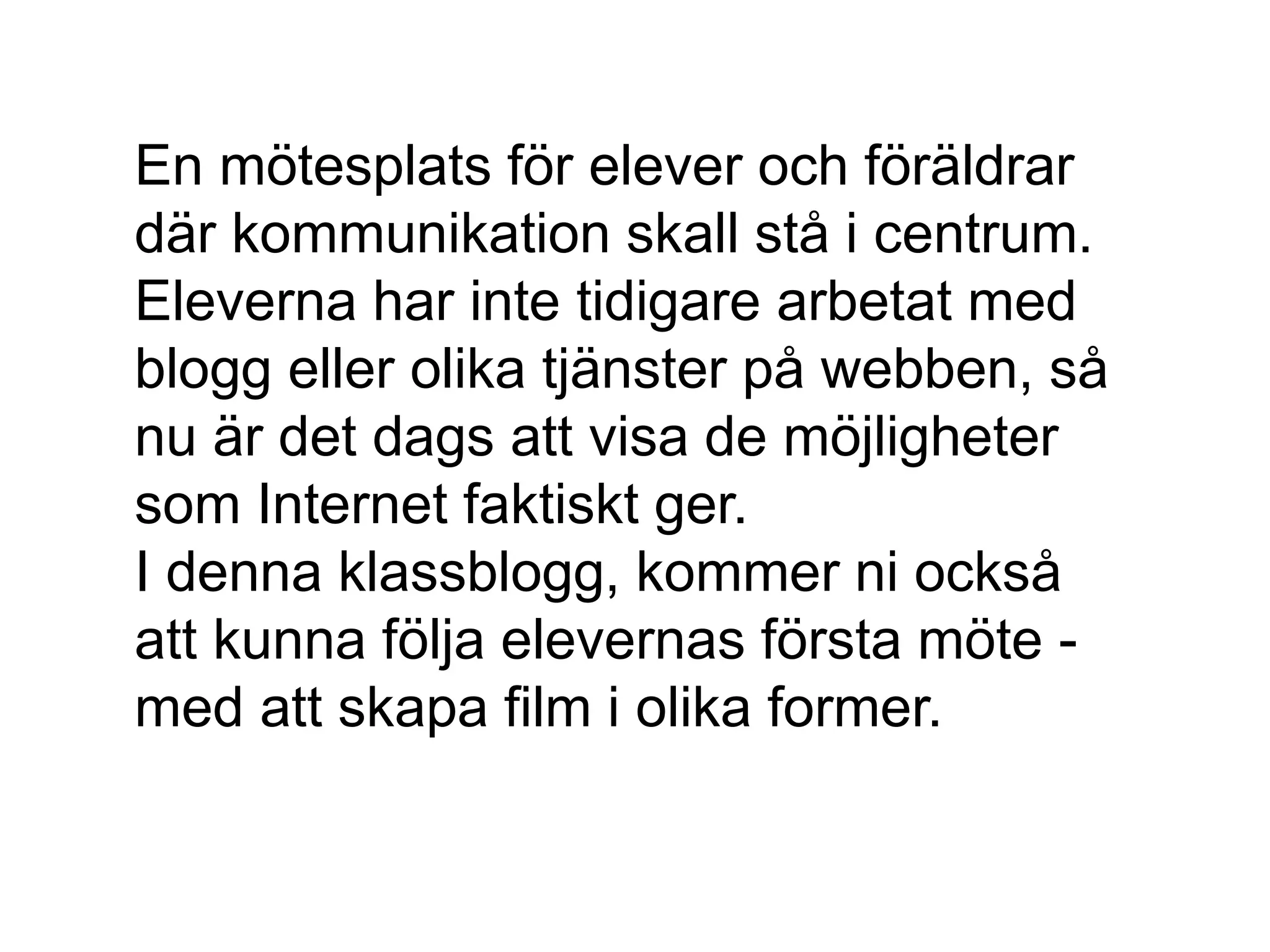 En mötesplats för elever och föräldrar
där kommunikation skall stå i centrum.
Eleverna har inte tidigare arbetat med
blogg eller olika tjänster på webben, så
nu är det dags att visa de möjligheter
som Internet faktiskt ger.
I denna klassblogg, kommer ni också
att kunna följa elevernas första möte -
med att skapa film i olika former.
 