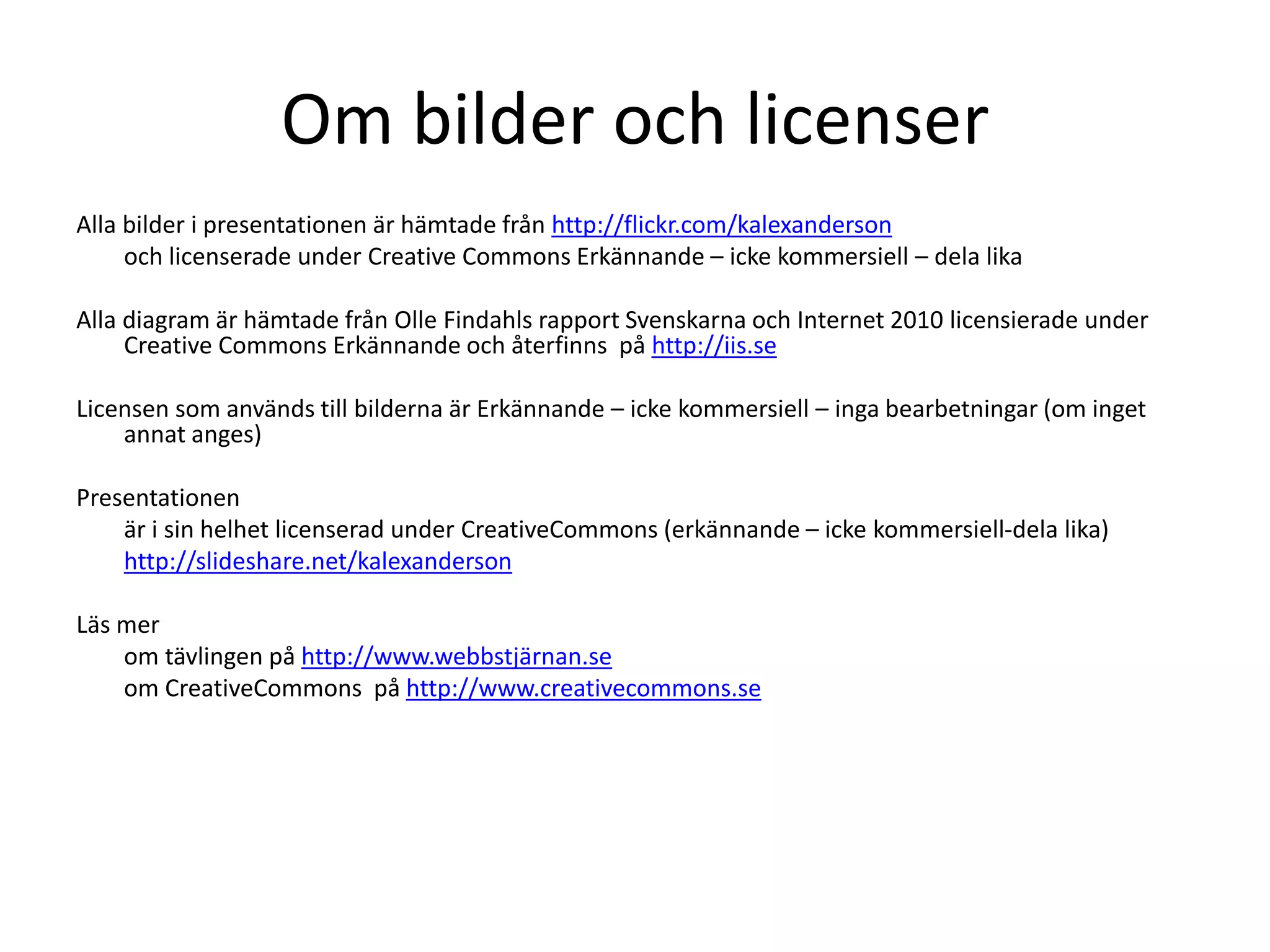 Om bilder och licenser
Alla bilder i presentationen är hämtade från http://flickr.com/kalexanderson
och licenserade under Creative Commons Erkännande – icke kommersiell – dela lika
Alla diagram är hämtade från Olle Findahls rapport Svenskarna och Internet 2010 licensierade under
Creative Commons Erkännande och återfinns på http://iis.se
Licensen som används till bilderna är Erkännande – icke kommersiell – inga bearbetningar (om inget
annat anges)
Presentationen
är i sin helhet licenserad under CreativeCommons (erkännande – icke kommersiell-dela lika)
http://slideshare.net/kalexanderson
Läs mer
om tävlingen på http://www.webbstjärnan.se
om CreativeCommons på http://www.creativecommons.se
 