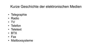 Kurze Geschichte der elektronischen Medien
• Telegraphie
• Radio
• TV
• Telefon
• Teletext
• BTX
• Fax
• Mailboxsysteme
 