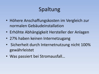Spaltung
• Höhere Anschaffungskosten im Vergleich zur
normalen Gebäudeinstallation
• Erhöhte Abhängigkeit Hersteller der Anlagen
• 27% haben keinen Internetzugang
• Sicherheit durch Internetnutzung nicht 100%
gewährleistet
• Was passiert bei Stromausfall…
 