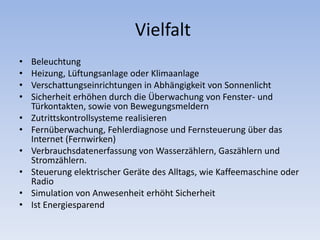 Vielfalt
• Beleuchtung
• Heizung, Lüftungsanlage oder Klimaanlage
• Verschattungseinrichtungen in Abhängigkeit von Sonnenlicht
• Sicherheit erhöhen durch die Überwachung von Fenster- und
Türkontakten, sowie von Bewegungsmeldern
• Zutrittskontrollsysteme realisieren
• Fernüberwachung, Fehlerdiagnose und Fernsteuerung über das
Internet (Fernwirken)
• Verbrauchsdatenerfassung von Wasserzählern, Gaszählern und
Stromzählern.
• Steuerung elektrischer Geräte des Alltags, wie Kaffeemaschine oder
Radio
• Simulation von Anwesenheit erhöht Sicherheit
• Ist Energiesparend
 