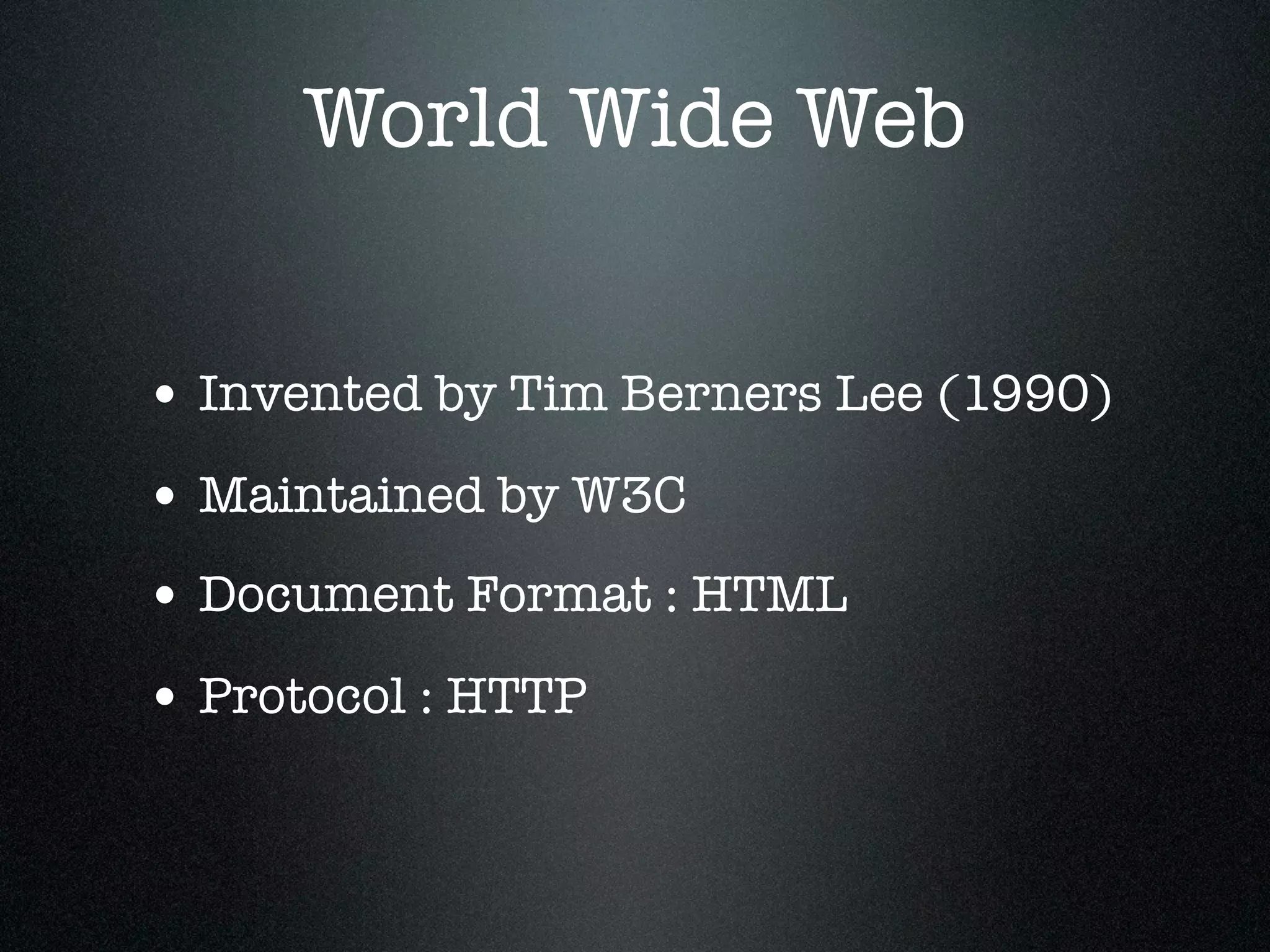 World Wide Web


• Invented by Tim Berners Lee (1990)
• Maintained by W3C
• Document Format : HTML
• Protocol : HTTP
 