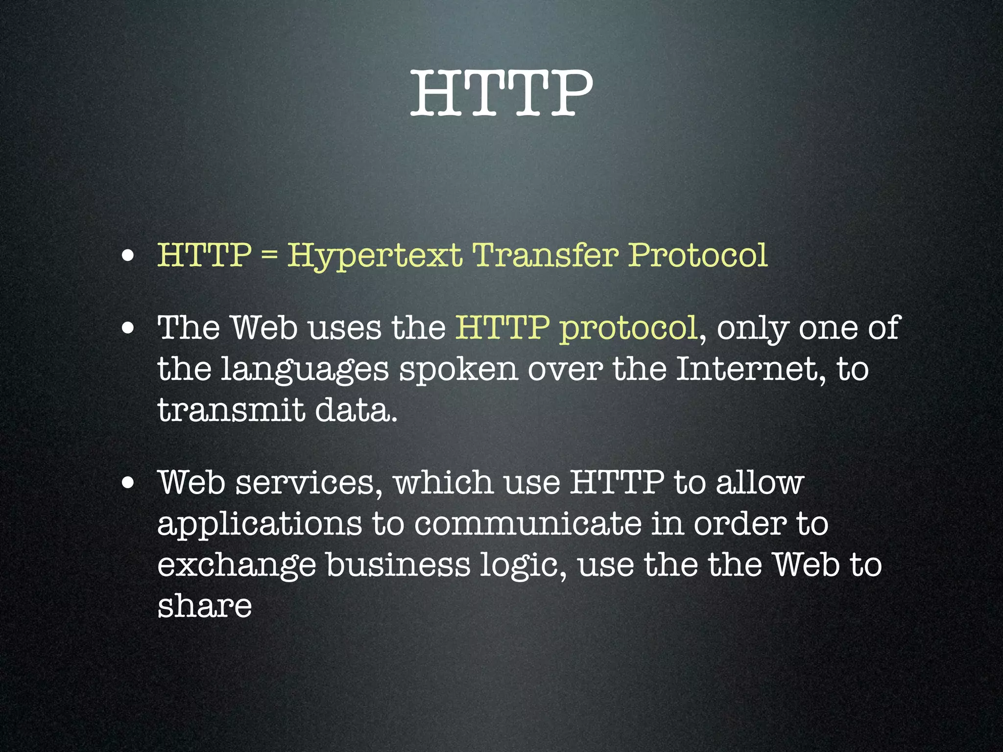 HTTP

• HTTP = Hypertext Transfer Protocol
• The Web uses the HTTP protocol, only one of
  the languages spoken over the Internet, to
  transmit data.

• Web services, which use HTTP to allow
  applications to communicate in order to
  exchange business logic, use the the Web to
  share
 