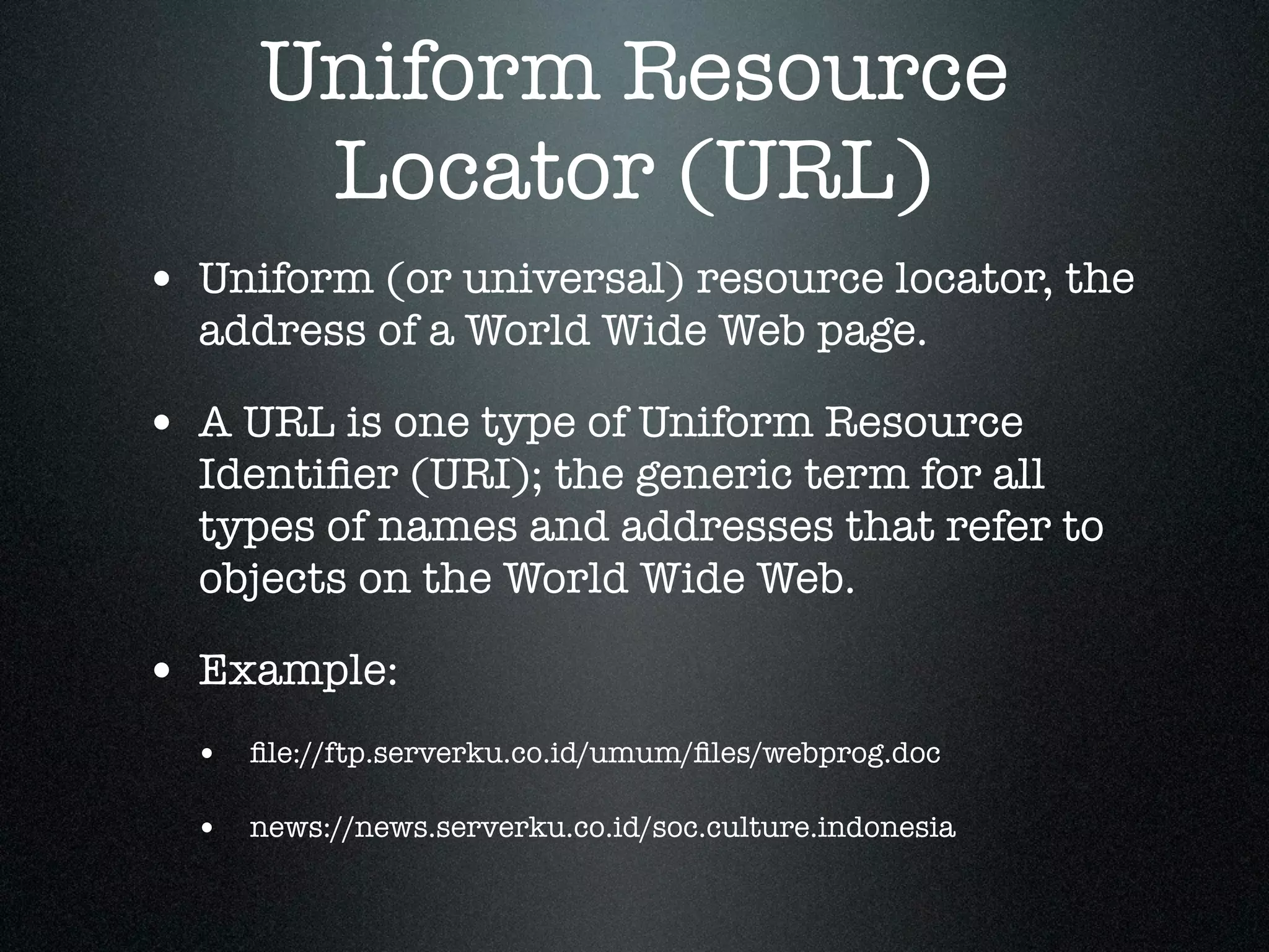 Uniform Resource
       Locator (URL)
• Uniform (or universal) resource locator, the
  address of a World Wide Web page.

• A URL is one type of Uniform Resource
  Identiﬁer (URI); the generic term for all
  types of names and addresses that refer to
  objects on the World Wide Web.

• Example:
  • ﬁle://ftp.serverku.co.id/umum/ﬁles/webprog.doc

  • news://news.serverku.co.id/soc.culture.indonesia
 