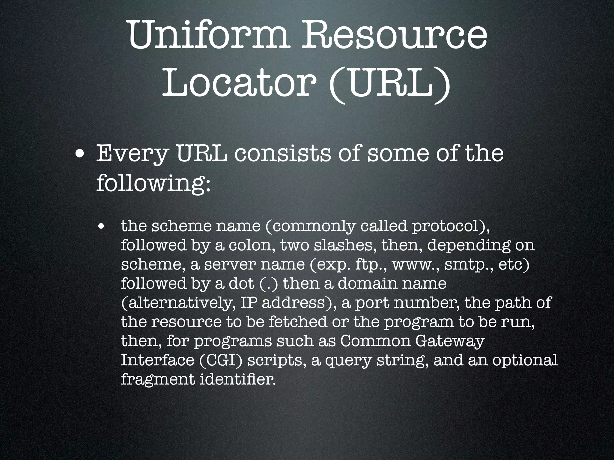 Uniform Resource
     Locator (URL)
• Every URL consists of some of the
  following:
 • the scheme name (commonly called protocol),
    followed by a colon, two slashes, then, depending on
    scheme, a server name (exp. ftp., www., smtp., etc)
    followed by a dot (.) then a domain name
    (alternatively, IP address), a port number, the path of
    the resource to be fetched or the program to be run,
    then, for programs such as Common Gateway
    Interface (CGI) scripts, a query string, and an optional
    fragment identiﬁer.
 
