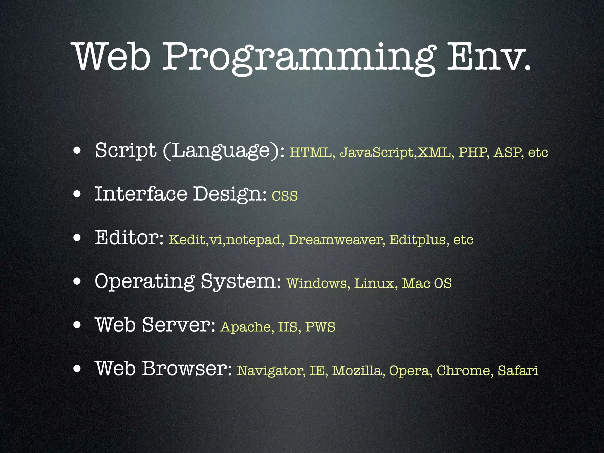 Web Programming Env.

• Script (Language): HTML, JavaScript,XML, PHP, ASP, etc
• Interface Design: CSS
• Editor: Kedit,vi,notepad, Dreamweaver, Editplus, etc
• Operating System: Windows, Linux, Mac OS
• Web Server: Apache, IIS, PWS
• Web Browser: Navigator, IE, Mozilla, Opera, Chrome, Safari
 