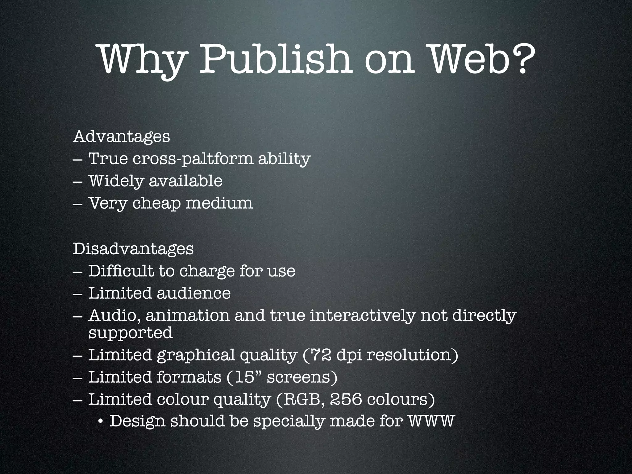 Why Publish on Web?
Advantages
– True cross-paltform ability
– Widely available
– Very cheap medium

Disadvantages
– Difﬁcult to charge for use
– Limited audience
– Audio, animation and true interactively not directly
  supported
– Limited graphical quality (72 dpi resolution)
– Limited formats (15” screens)
– Limited colour quality (RGB, 256 colours)
   • Design should be specially made for WWW
 