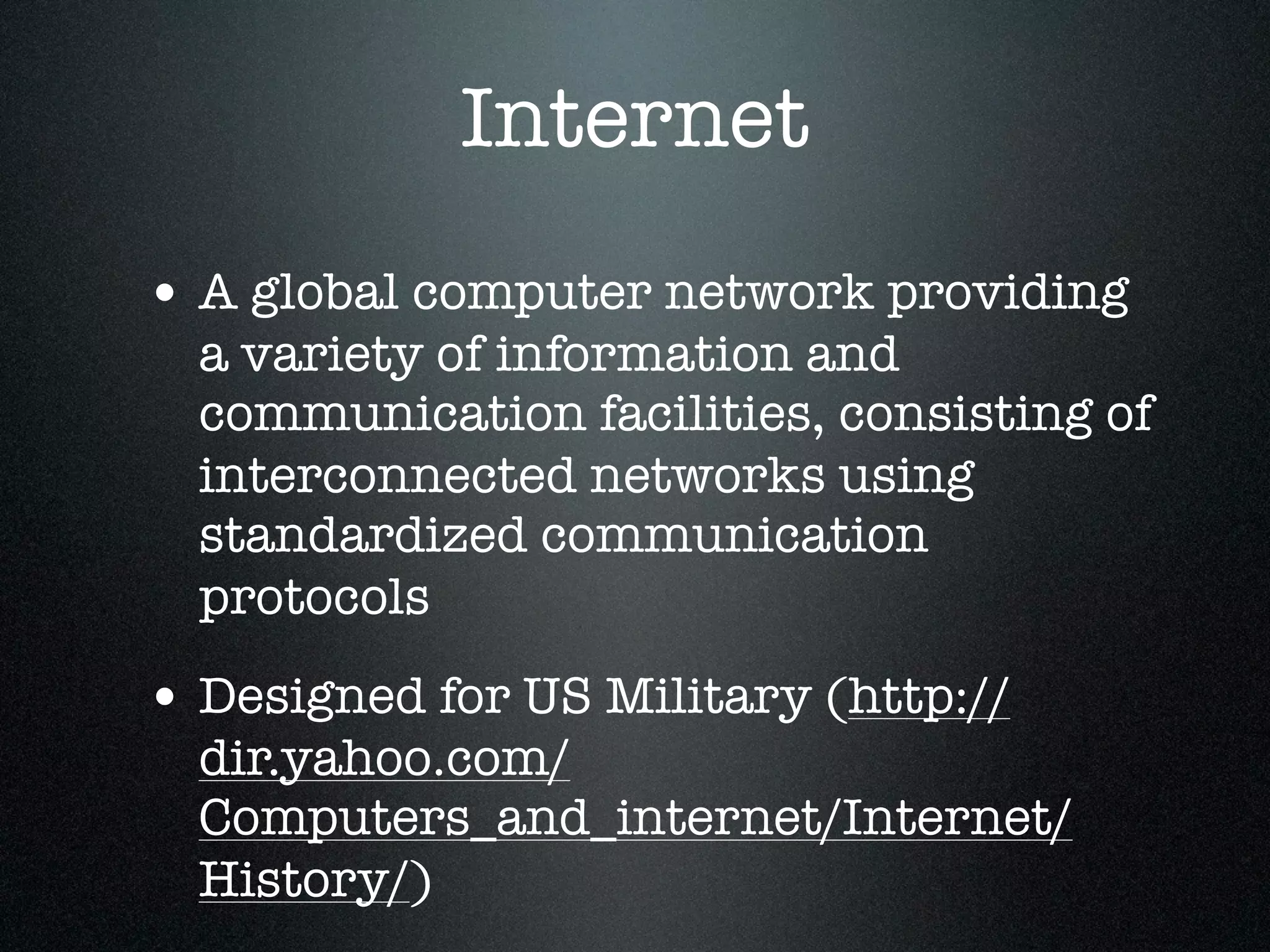 Internet
• A global computer network providing
  a variety of information and
  communication facilities, consisting of
  interconnected networks using
  standardized communication
  protocols
• Designed for US Military (http://
  dir.yahoo.com/
  Computers_and_internet/Internet/
  History/)
 