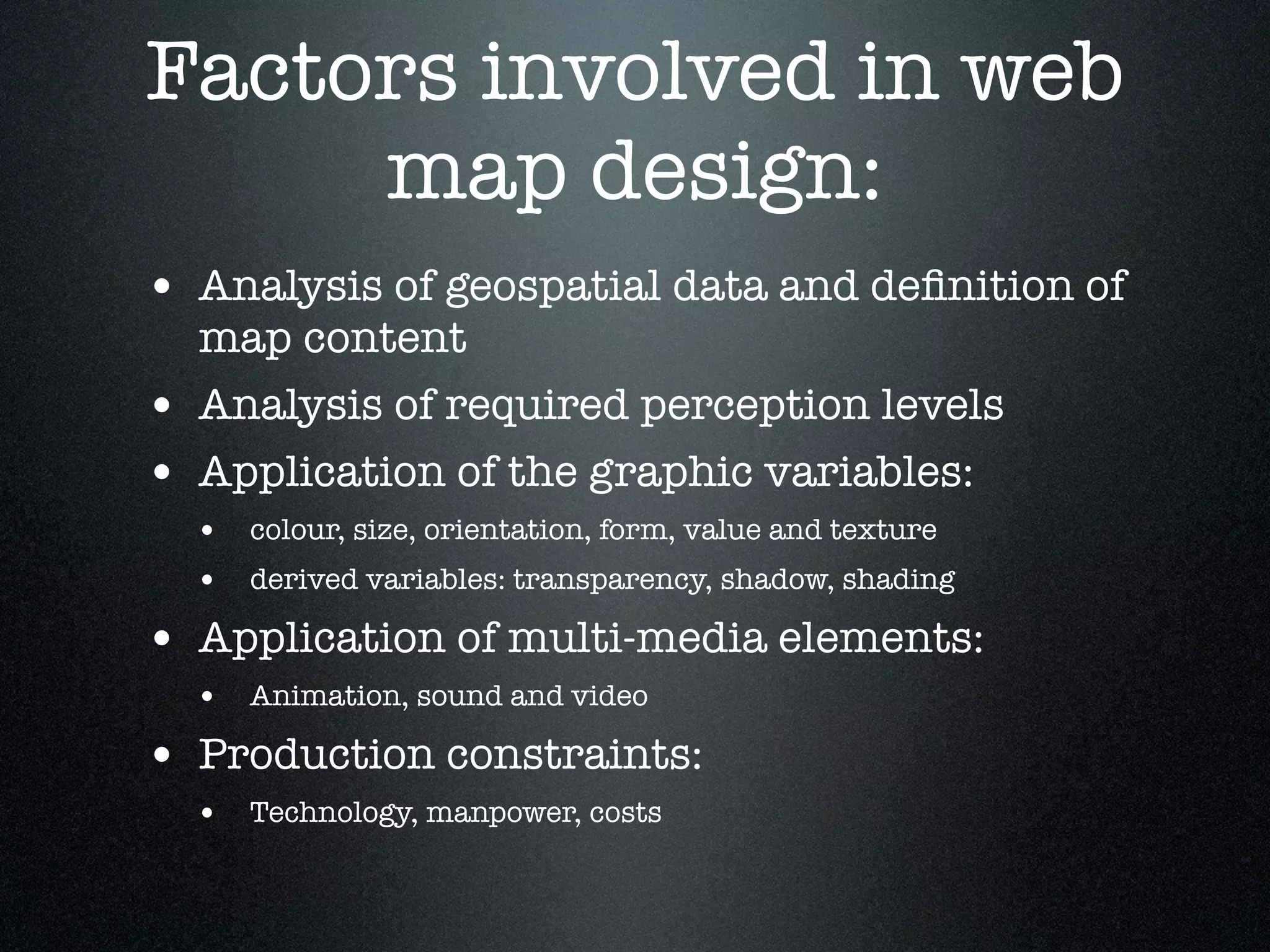 Factors involved in web
     map design:
• Analysis of geospatial data and deﬁnition of
    map content
•   Analysis of required perception levels
•   Application of the graphic variables:
    • colour, size, orientation, form, value and texture
    • derived variables: transparency, shadow, shading
• Application of multi-media elements:
    • Animation, sound and video
• Production constraints:
    • Technology, manpower, costs
 