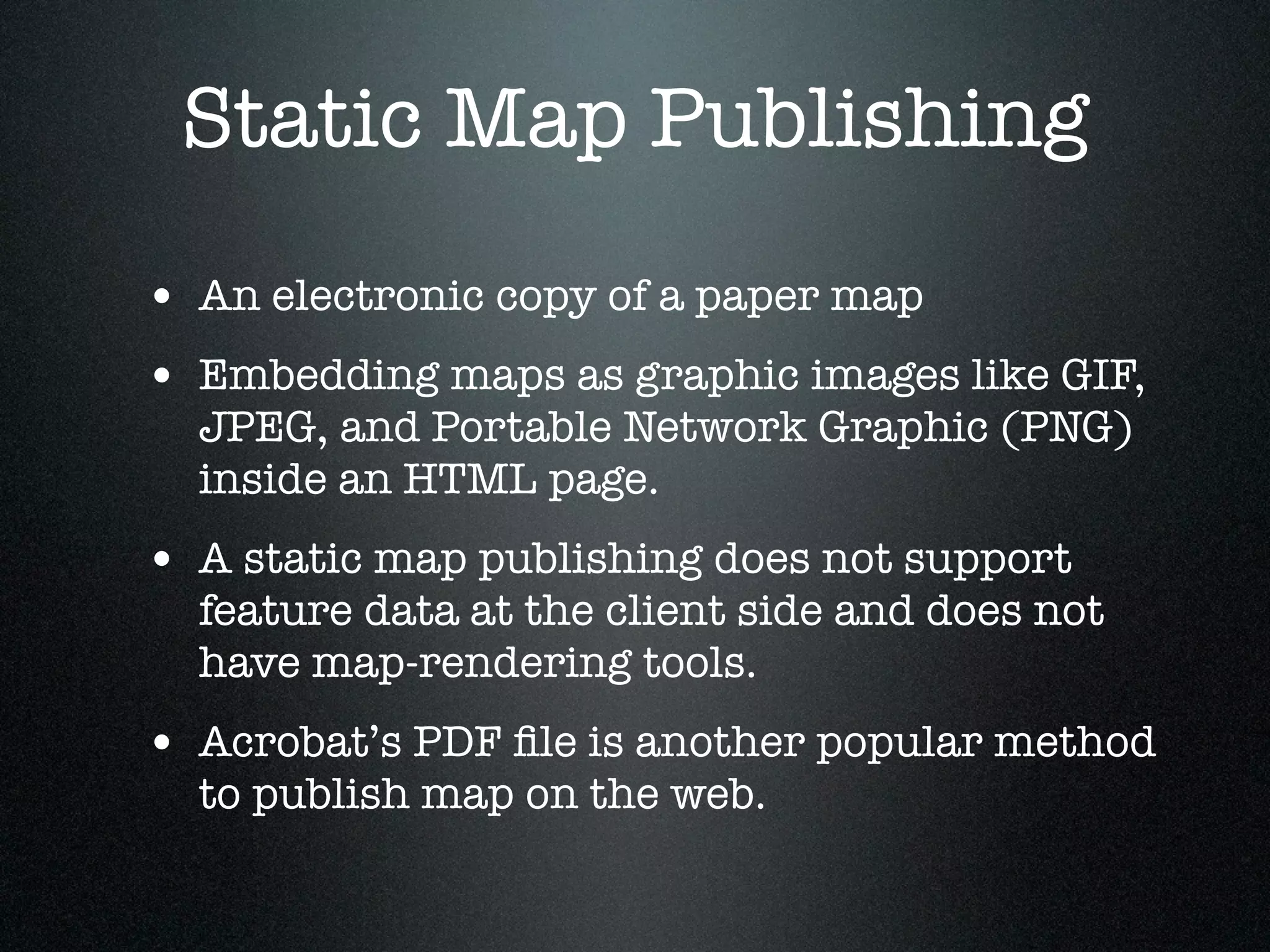 Static Map Publishing
• An electronic copy of a paper map
• Embedding maps as graphic images like GIF,
  JPEG, and Portable Network Graphic (PNG)
  inside an HTML page.
• A static map publishing does not support
  feature data at the client side and does not
  have map-rendering tools.
• Acrobat’s PDF ﬁle is another popular method
  to publish map on the web.
 