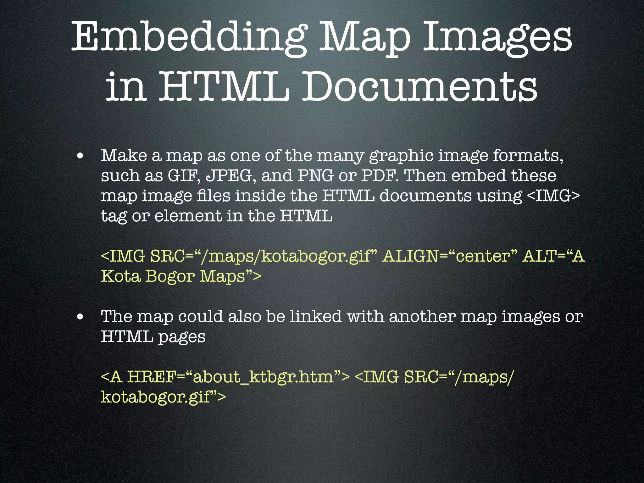 Embedding Map Images
 in HTML Documents
• Make a map as one of the many graphic image formats,
   such as GIF, JPEG, and PNG or PDF. Then embed these
   map image ﬁles inside the HTML documents using <IMG>
   tag or element in the HTML

   <IMG SRC=“/maps/kotabogor.gif” ALIGN=“center” ALT=“A
   Kota Bogor Maps”>

• The map could also be linked with another map images or
   HTML pages

   <A HREF=“about_ktbgr.htm”> <IMG SRC=“/maps/
   kotabogor.gif”>
 
