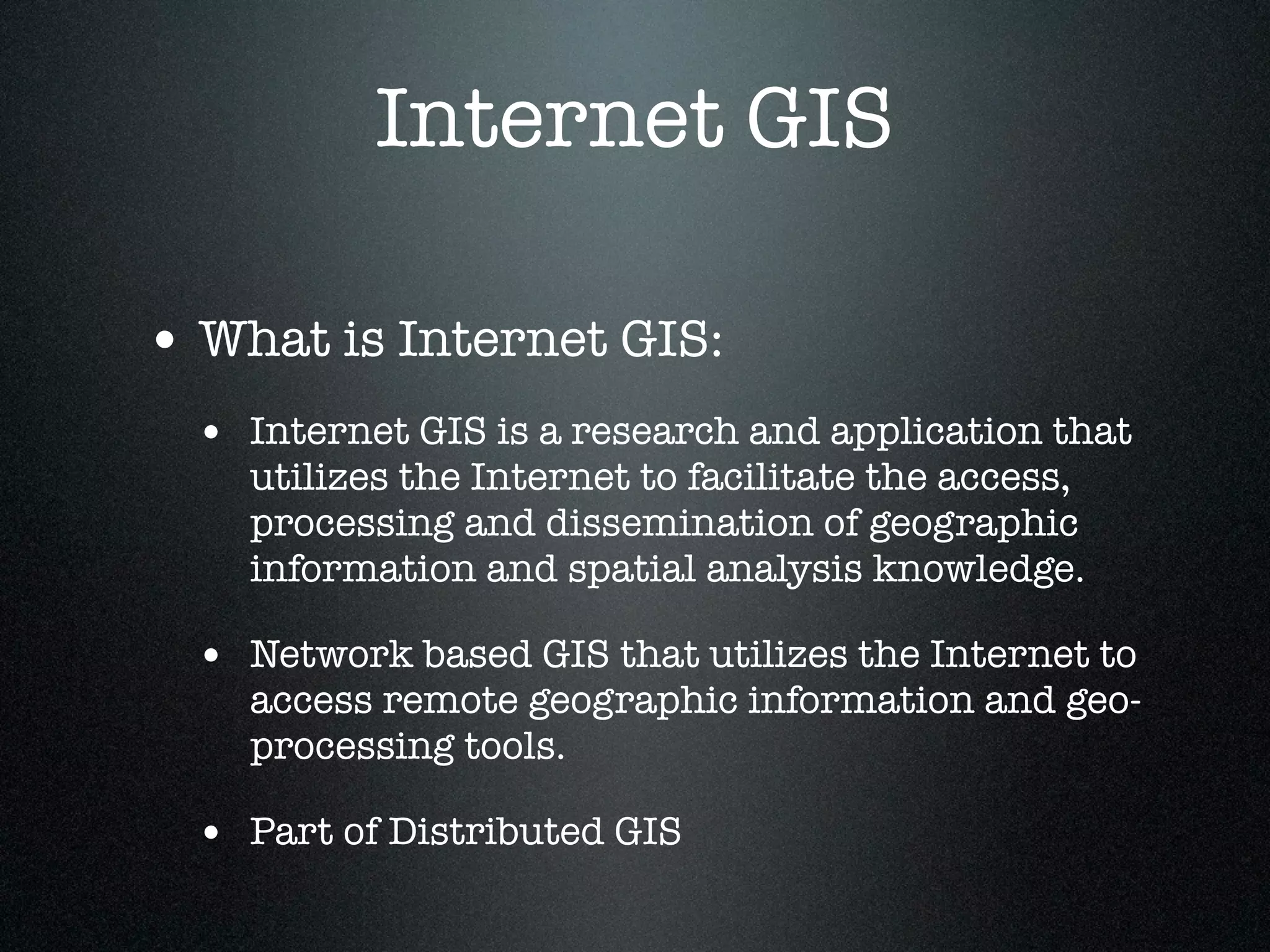 Internet GIS

• What is Internet GIS:
  • Internet GIS is a research and application that
    utilizes the Internet to facilitate the access,
    processing and dissemination of geographic
    information and spatial analysis knowledge.

  • Network based GIS that utilizes the Internet to
    access remote geographic information and geo-
    processing tools.

  • Part of Distributed GIS
 