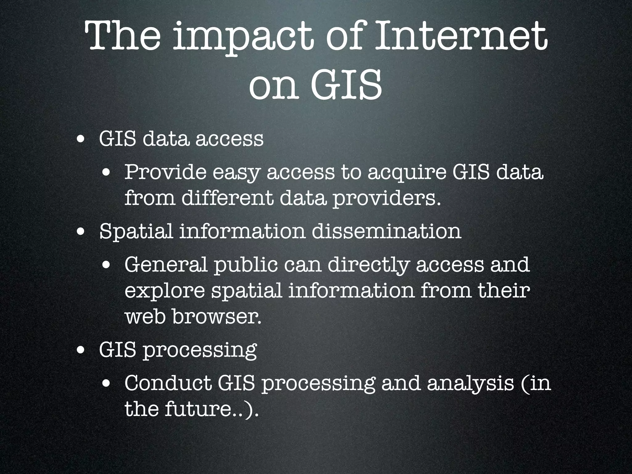 The impact of Internet
        on GIS
• GIS data access
  • Provide easy access to acquire GIS data
      from different data providers.
•   Spatial information dissemination
    • General public can directly access and
      explore spatial information from their
      web browser.
•   GIS processing
    • Conduct GIS processing and analysis (in
      the future..).
 