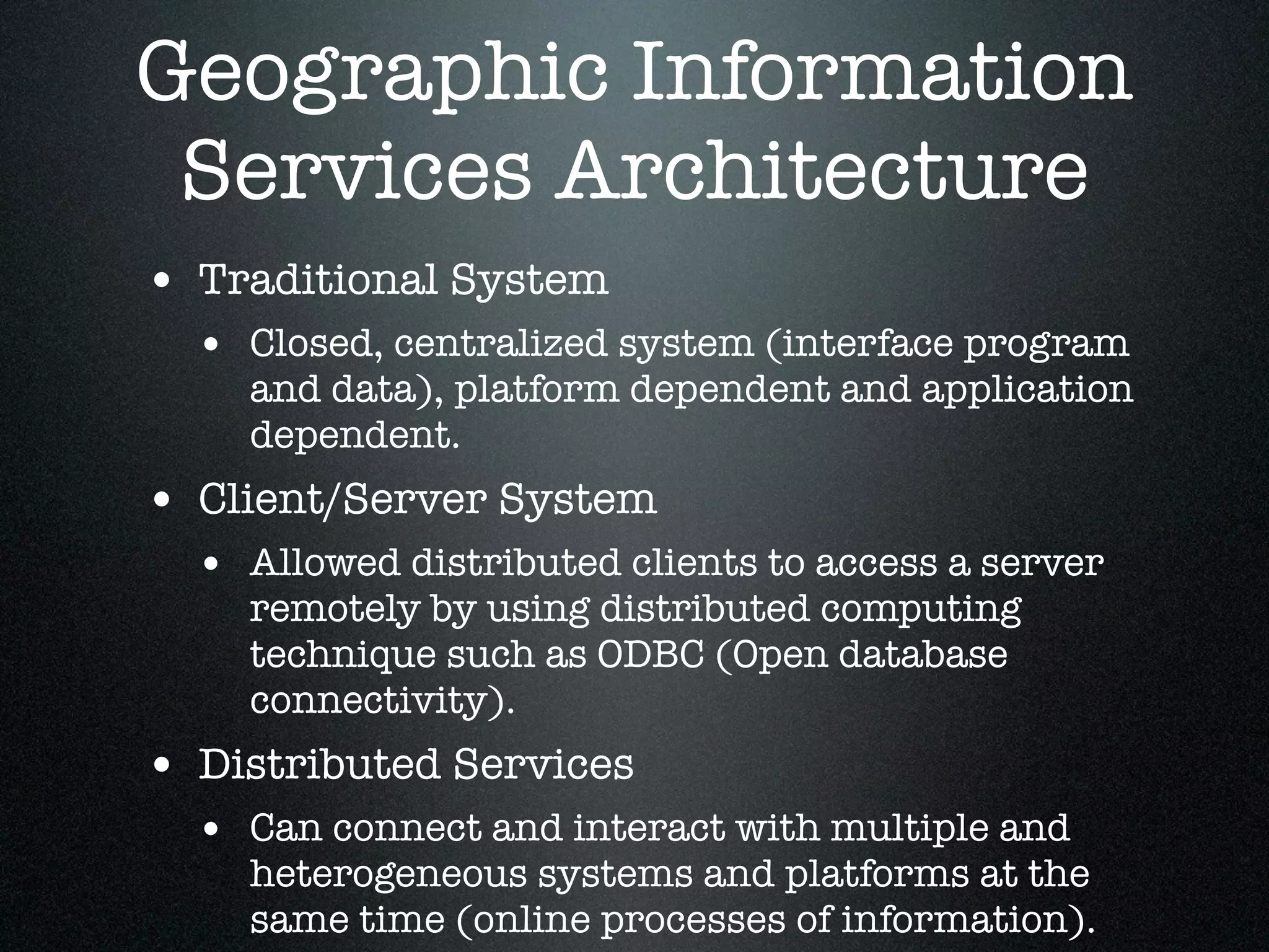 Geographic Information
 Services Architecture
• Traditional System
  • Closed, centralized system (interface program
    and data), platform dependent and application
    dependent.
• Client/Server System
  • Allowed distributed clients to access a server
    remotely by using distributed computing
    technique such as ODBC (Open database
    connectivity).
• Distributed Services
  • Can connect and interact with multiple and
    heterogeneous systems and platforms at the
    same time (online processes of information).
 