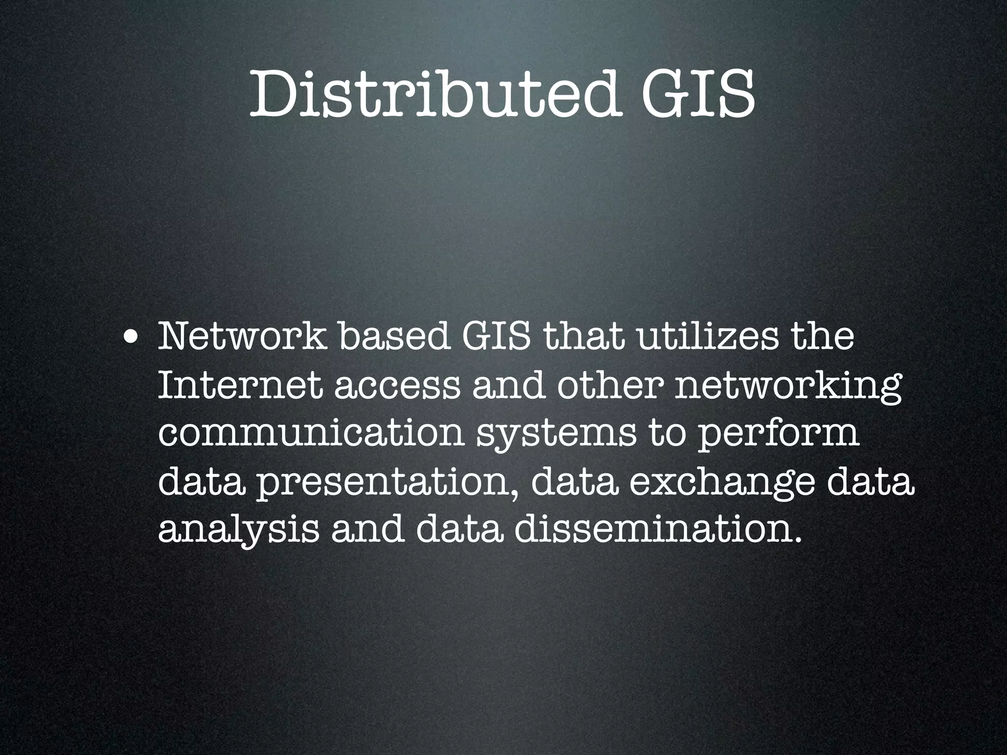 Distributed GIS


• Network based GIS that utilizes the
  Internet access and other networking
  communication systems to perform
  data presentation, data exchange data
  analysis and data dissemination.
 