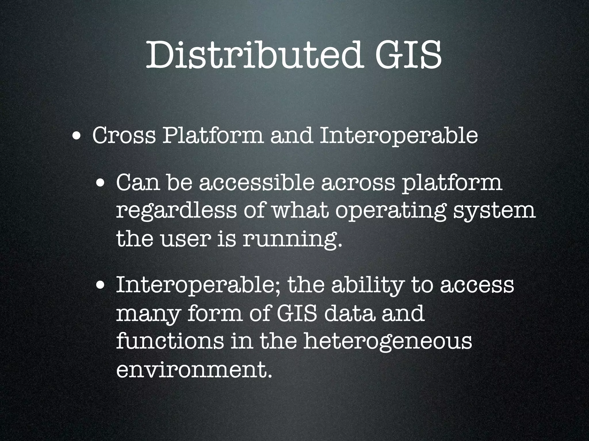 Distributed GIS
• Cross Platform and Interoperable
 • Can be accessible across platform
    regardless of what operating system
    the user is running.
 • Interoperable; the ability to access
    many form of GIS data and
    functions in the heterogeneous
    environment.
 