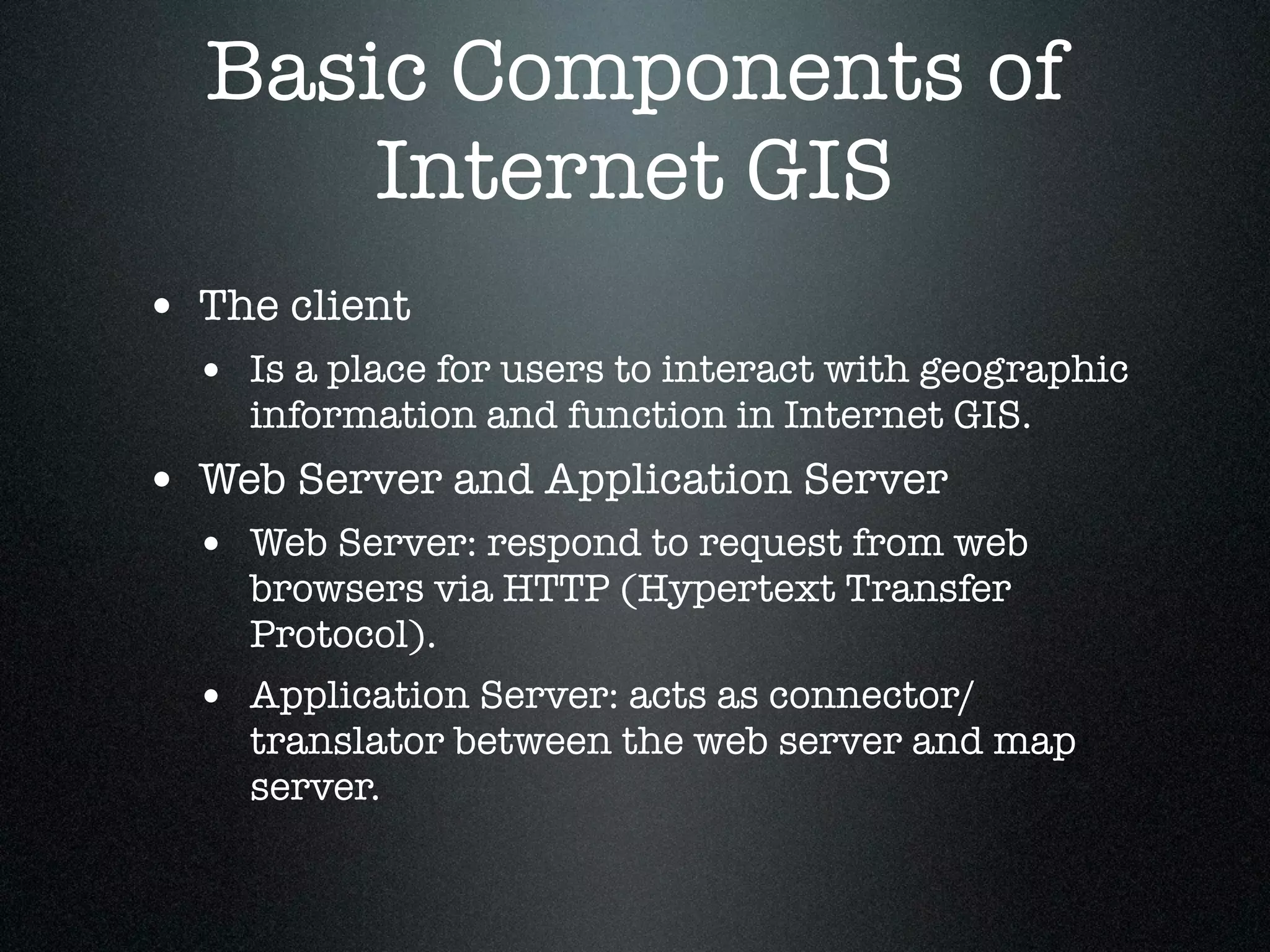 Basic Components of
      Internet GIS
• The client
  • Is a place for users to interact with geographic
    information and function in Internet GIS.
• Web Server and Application Server
  • Web Server: respond to request from web
    browsers via HTTP (Hypertext Transfer
    Protocol).
  • Application Server: acts as connector/
    translator between the web server and map
    server.
 