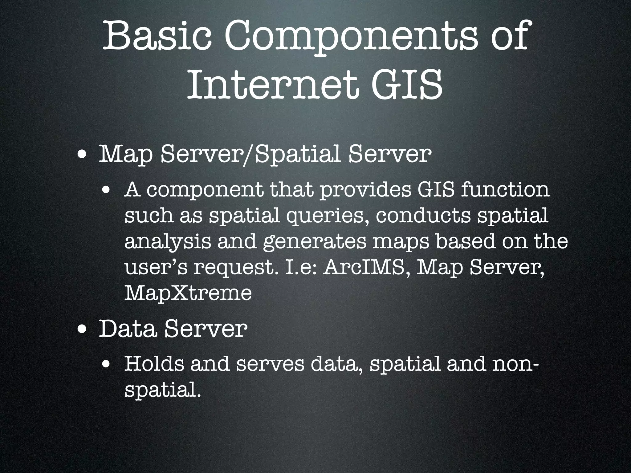 Basic Components of
      Internet GIS
• Map Server/Spatial Server
 • A component that provides GIS function
   such as spatial queries, conducts spatial
   analysis and generates maps based on the
   user’s request. I.e: ArcIMS, Map Server,
   MapXtreme
• Data Server
 • Holds and serves data, spatial and non-
   spatial.
 