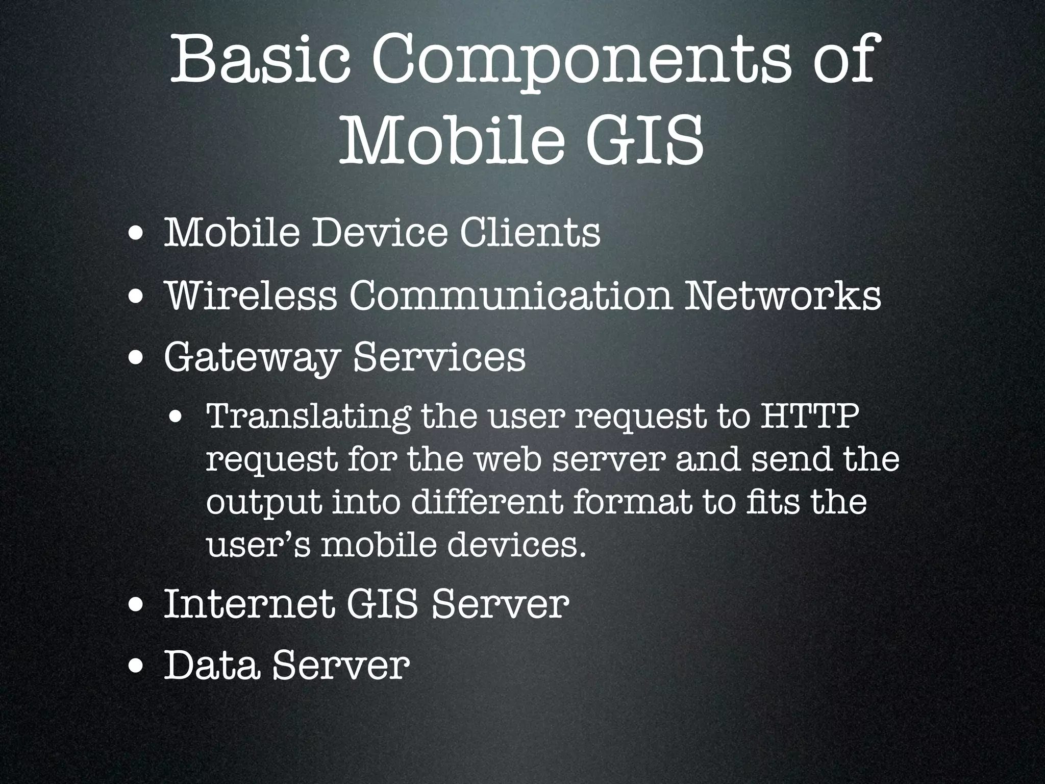 Basic Components of
       Mobile GIS
• Mobile Device Clients
• Wireless Communication Networks
• Gateway Services
 • Translating the user request to HTTP
    request for the web server and send the
    output into different format to ﬁts the
    user’s mobile devices.
• Internet GIS Server
• Data Server
 