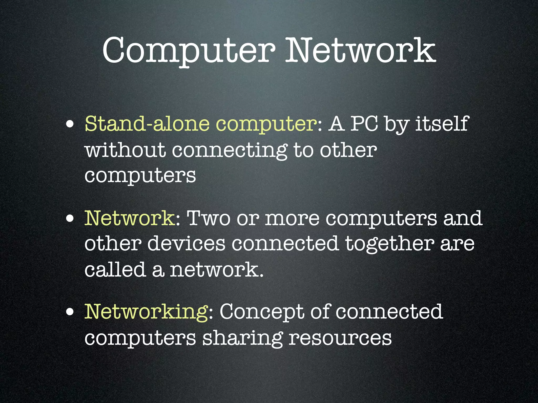 Computer Network
• Stand-alone computer: A PC by itself
  without connecting to other
  computers

• Network: Two or more computers and
  other devices connected together are
  called a network.
• Networking: Concept of connected
  computers sharing resources
 