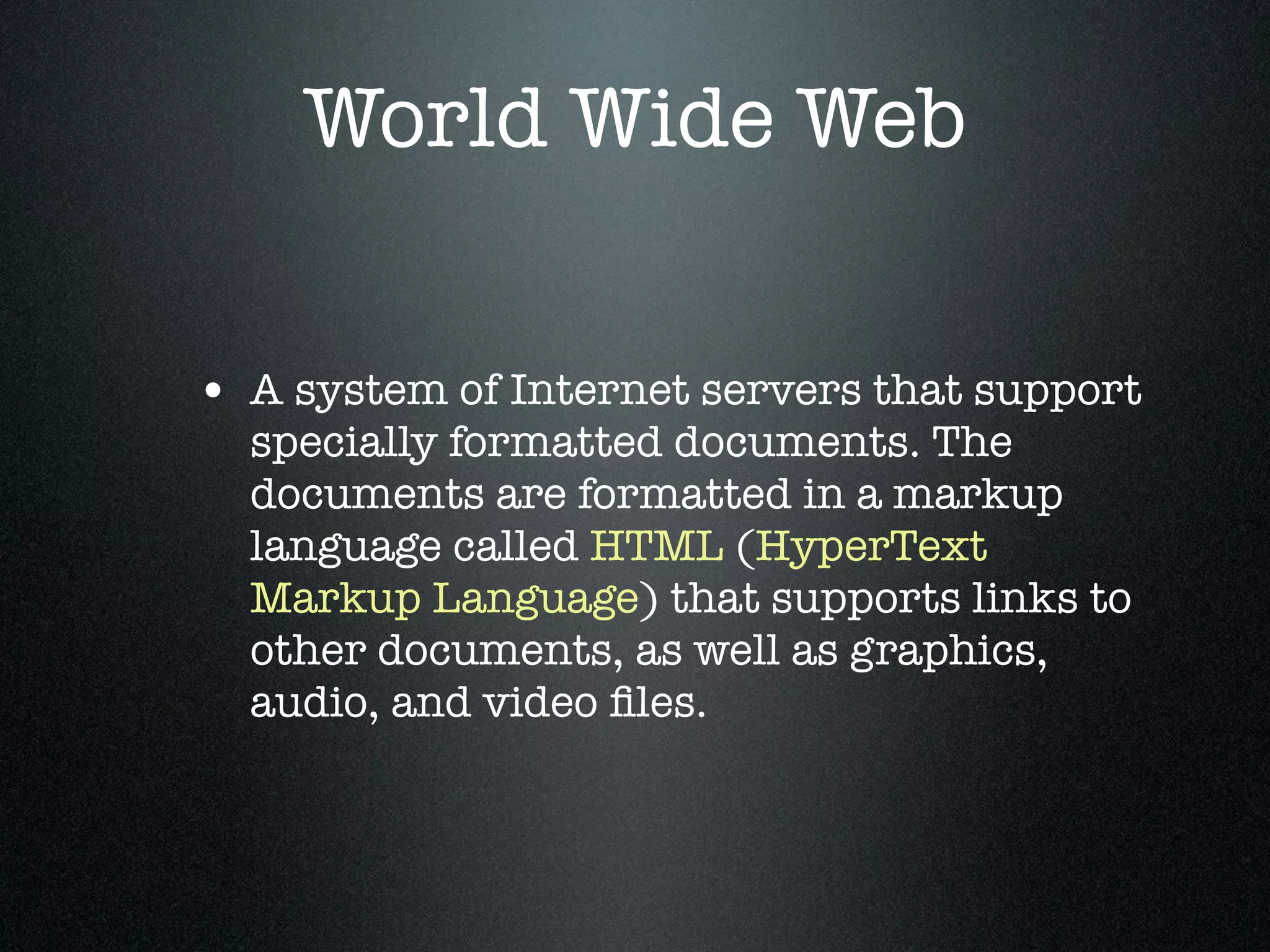 World Wide Web


• A system of Internet servers that support
  specially formatted documents. The
  documents are formatted in a markup
  language called HTML (HyperText
  Markup Language) that supports links to
  other documents, as well as graphics,
  audio, and video ﬁles.
 