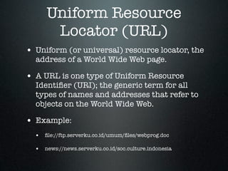 Uniform Resource
       Locator (URL)
• Uniform (or universal) resource locator, the
  address of a World Wide Web page.

• A URL is one type of Uniform Resource
  Identiﬁer (URI); the generic term for all
  types of names and addresses that refer to
  objects on the World Wide Web.

• Example:
  • ﬁle://ftp.serverku.co.id/umum/ﬁles/webprog.doc

  • news://news.serverku.co.id/soc.culture.indonesia
 