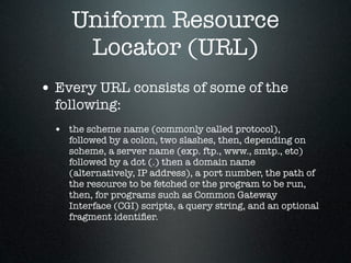 Uniform Resource
     Locator (URL)
• Every URL consists of some of the
  following:
 • the scheme name (commonly called protocol),
    followed by a colon, two slashes, then, depending on
    scheme, a server name (exp. ftp., www., smtp., etc)
    followed by a dot (.) then a domain name
    (alternatively, IP address), a port number, the path of
    the resource to be fetched or the program to be run,
    then, for programs such as Common Gateway
    Interface (CGI) scripts, a query string, and an optional
    fragment identiﬁer.
 
