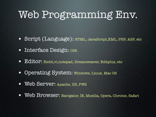 Web Programming Env.

• Script (Language): HTML, JavaScript,XML, PHP, ASP, etc
• Interface Design: CSS
• Editor: Kedit,vi,notepad, Dreamweaver, Editplus, etc
• Operating System: Windows, Linux, Mac OS
• Web Server: Apache, IIS, PWS
• Web Browser: Navigator, IE, Mozilla, Opera, Chrome, Safari
 