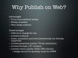Why Publish on Web?
Advantages
– True cross-paltform ability
– Widely available
– Very cheap medium

Disadvantages
– Difﬁcult to charge for use
– Limited audience
– Audio, animation and true interactively not directly
  supported
– Limited graphical quality (72 dpi resolution)
– Limited formats (15” screens)
– Limited colour quality (RGB, 256 colours)
   • Design should be specially made for WWW
 