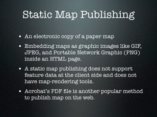 Static Map Publishing
• An electronic copy of a paper map
• Embedding maps as graphic images like GIF,
  JPEG, and Portable Network Graphic (PNG)
  inside an HTML page.
• A static map publishing does not support
  feature data at the client side and does not
  have map-rendering tools.
• Acrobat’s PDF ﬁle is another popular method
  to publish map on the web.
 